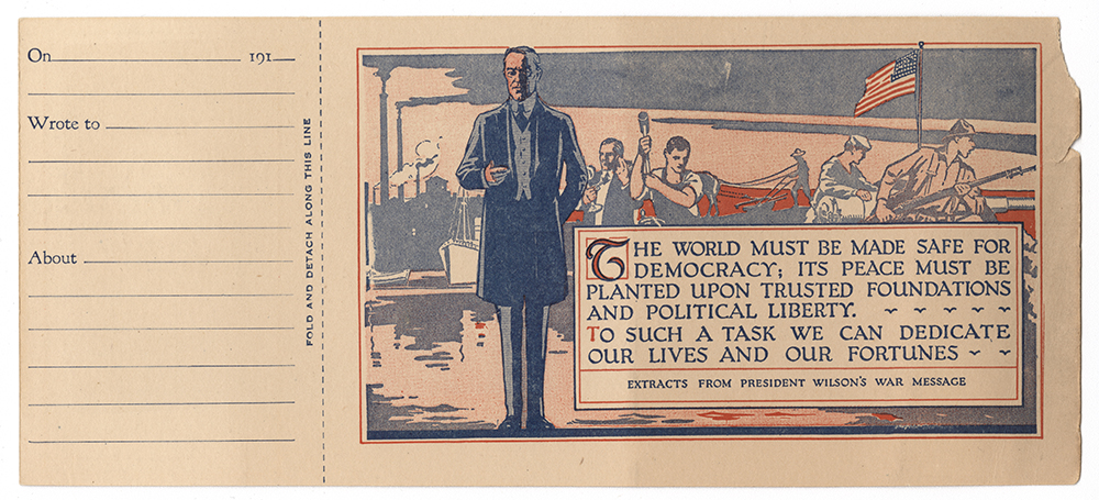 Color postcard including a print of Woodrow Wilson and an excerpt from his speech to Congress requesting a declaration of war: "THE WORLD MUST BE MADE SAFE FOR DEMOCRACY; ITS PEACE MUST BE PLANTED UPON TRUSTED FOUNDATIONS AND POLITICAL LIBERTY. / TO SUCH A TASK WE CAN DEDICATE OUR LIVES AND OUR FORTUNES".